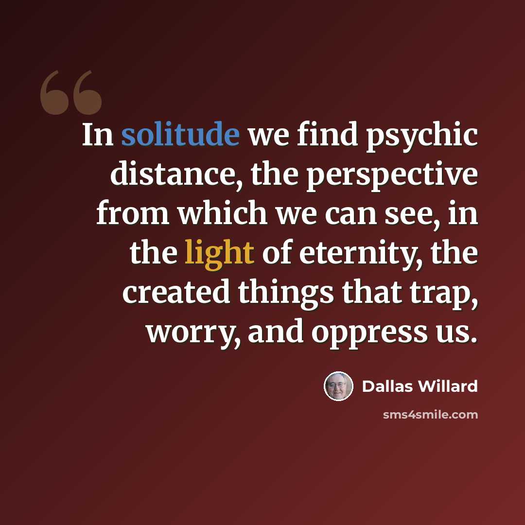 “In solitude we find psychic distance, the perspective from which we can see, in the light of eternity, the created things that trap, worry, and oppress us.” quote by Dallas Willard