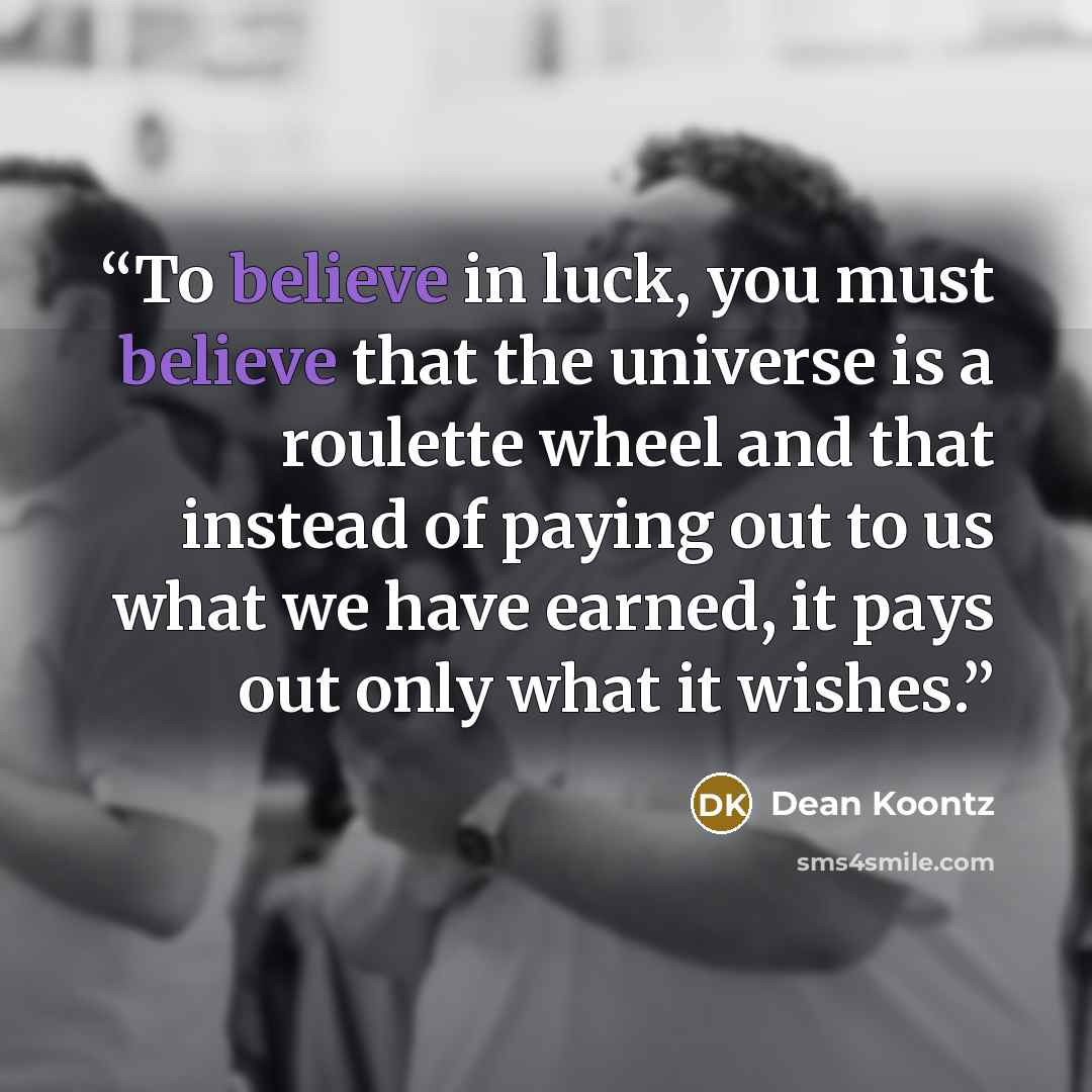 “To believe in luck, you must believe that the universe is a roulette wheel and that instead of paying out to us what we have earned, it pays out only what it wishes.” quote by Dean Koontz