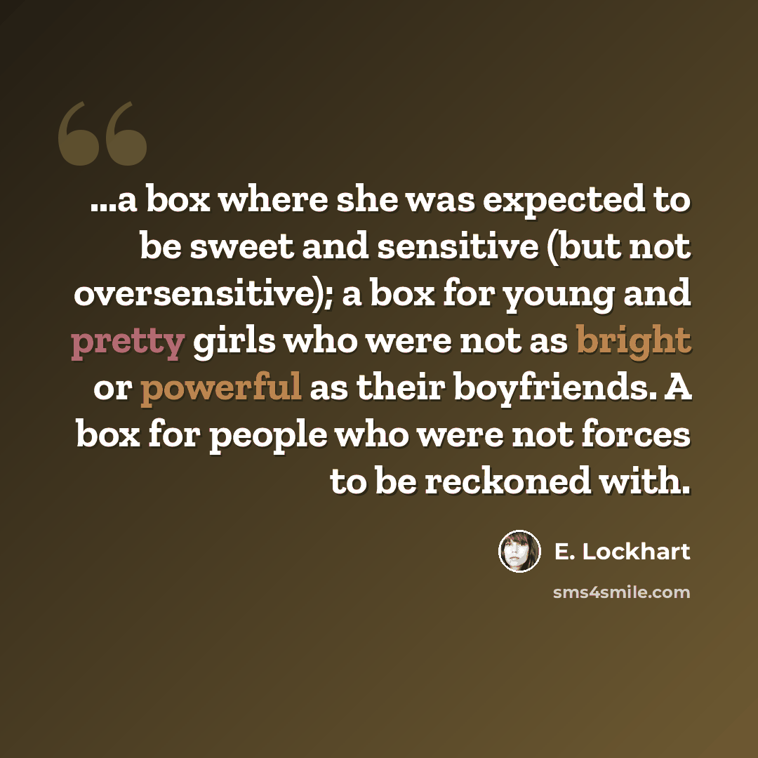 “...a box where she was expected to be sweet and sensitive (but not oversensitive); a box for young and pretty girls who were not as bright or powerful as their boyfriends. A box for people who were not forces to be reckoned with.” quote by E. Lockhart