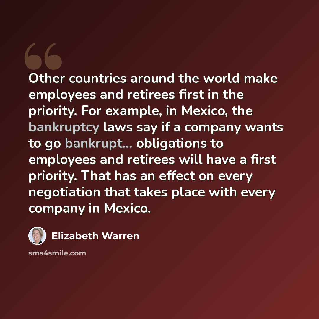 “Other countries around the world make employees and retirees first in the priority. For example, in Mexico, the bankruptcy laws say if a company wants to go bankrupt... obligations to employees and retirees will have a first priority. That has an effect on every negotiation that takes place with…” quote by Elizabeth Warren