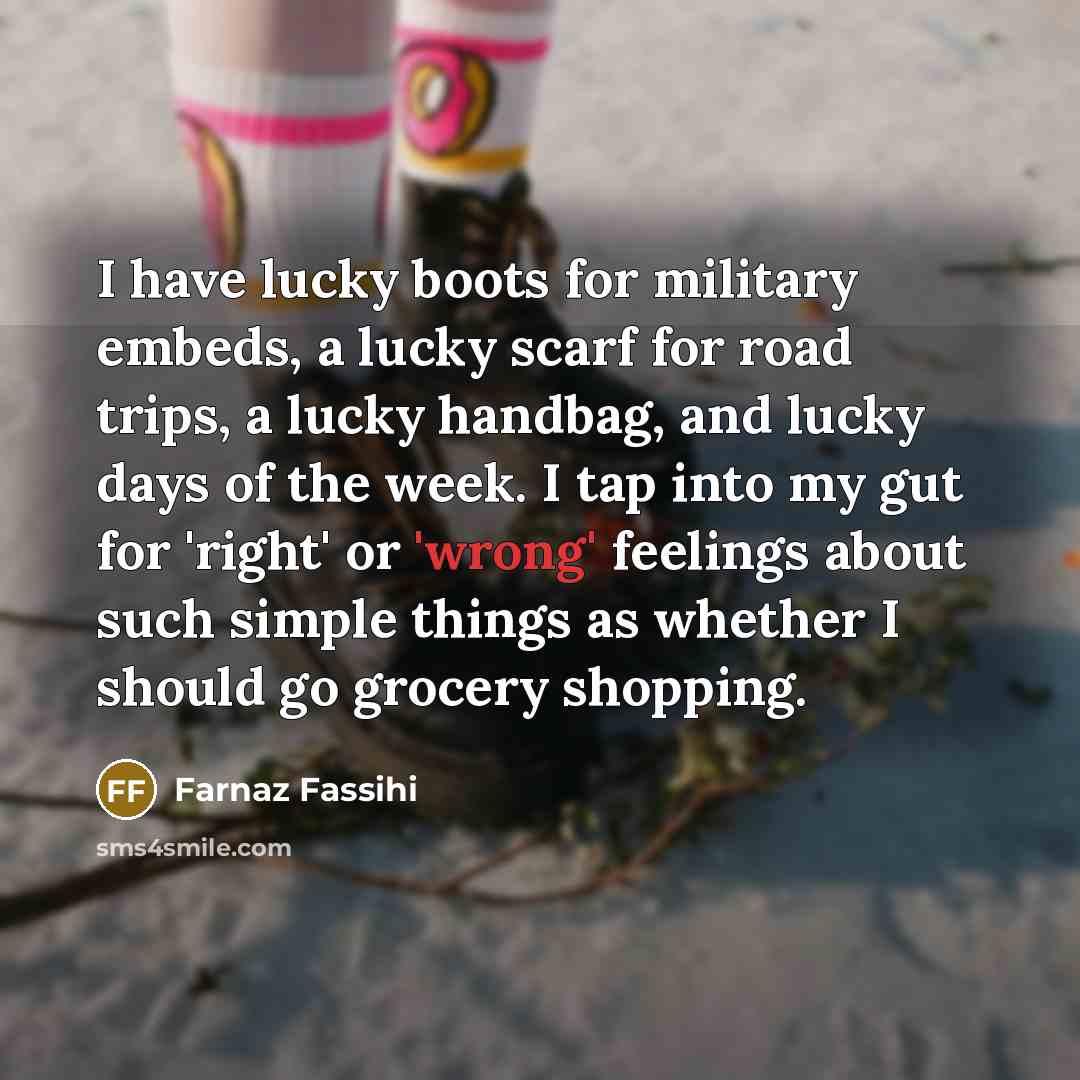 “I have lucky boots for military embeds, a lucky scarf for road trips, a lucky handbag, and lucky days of the week. I tap into my gut for 'right' or 'wrong' feelings about such simple things as whether I should go grocery shopping.” quote by Farnaz Fassihi