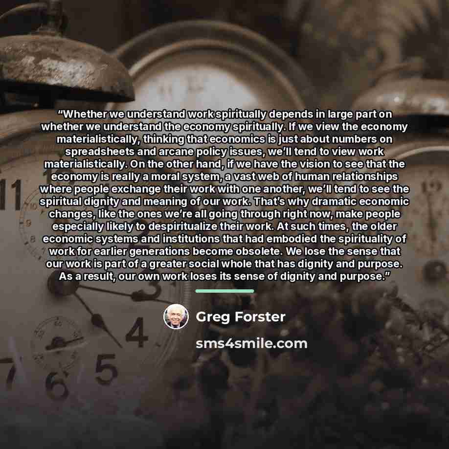 “Whether we understand work spiritually depends in large part on whether we understand the economy spiritually. If we view the economy materialistically, thinking that economics is just about numbers on spreadsheets and arcane policy issues, we’ll tend to view work materialistically. On the other…” quote by Greg Forster