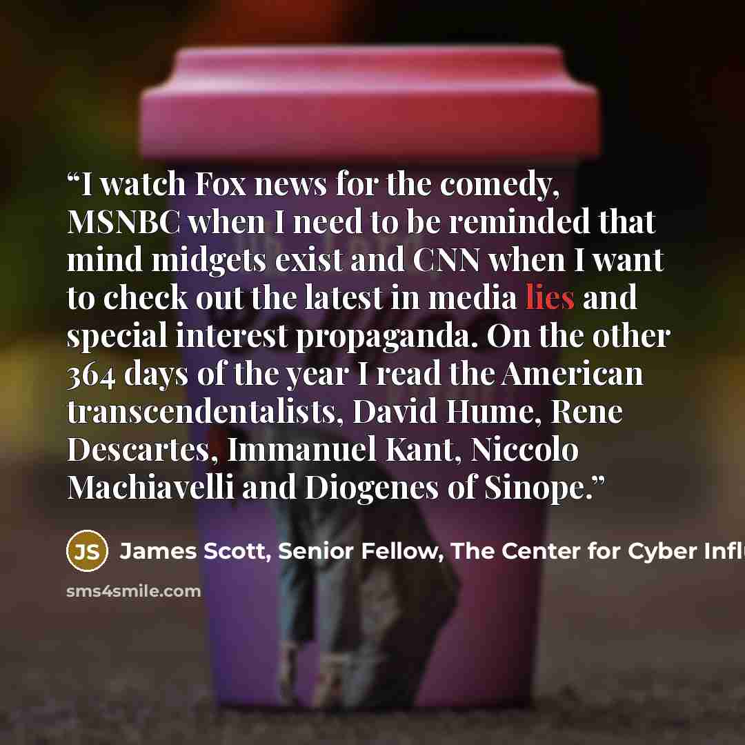 “I watch Fox news for the comedy, MSNBC when I need to be reminded that mind midgets exist and CNN when I want to check out the latest in media lies and special interest propaganda. On the other 364 days of the year I read the American transcendentalists, David Hume, Rene Descartes, Immanuel Kant…” quote by James Scott, Senior Fellow, The Center for Cyber Influence Operations Studies (CCIOS