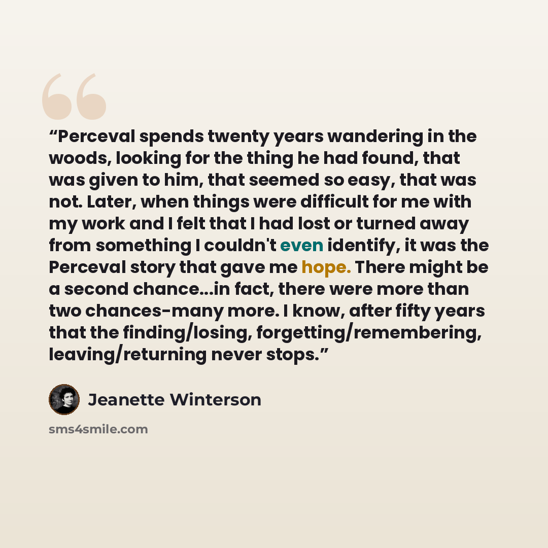 “Perceval spends twenty years wandering in the woods, looking for the thing he had found, that was given to him, that seemed so easy, that was not. Later, when things were difficult for me with my work and I felt that I had lost or turned away from something I couldn't even identify, it was the…” quote by Jeanette Winterson