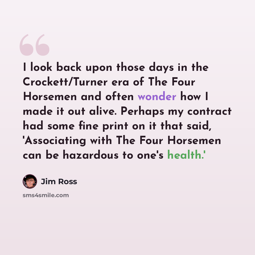 “I look back upon those days in the Crockett/Turner era of The Four Horsemen and often wonder how I made it out alive. Perhaps my contract had some fine print on it that said, 'Associating with The Four Horsemen can be hazardous to one's health.'” quote by Jim Ross