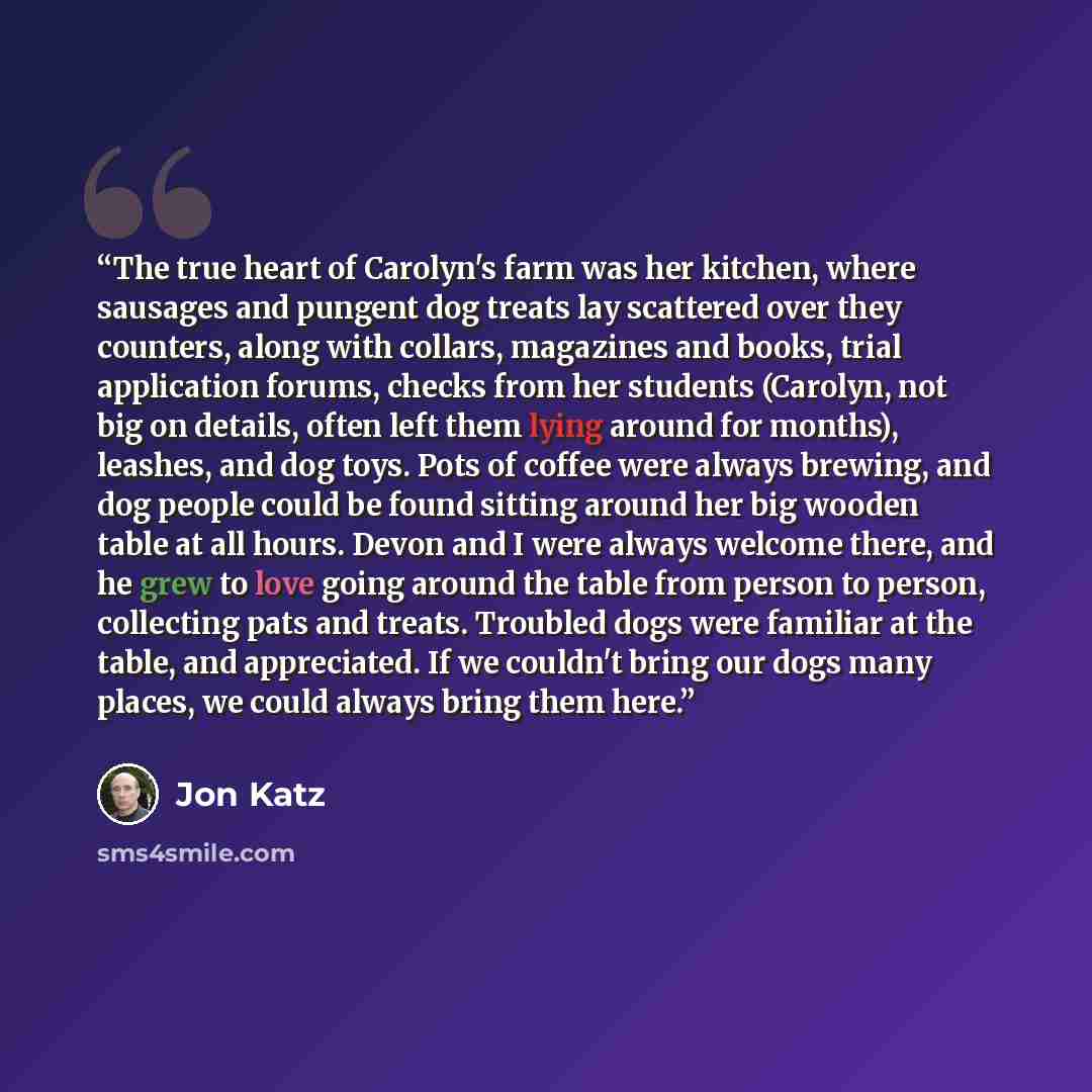 “The true heart of Carolyn's farm was her kitchen, where sausages and pungent dog treats lay scattered over they counters, along with collars, magazines and books, trial application forums, checks from her students (Carolyn, not big on details, often left them lying around for months), leashes, and…” quote by Jon Katz