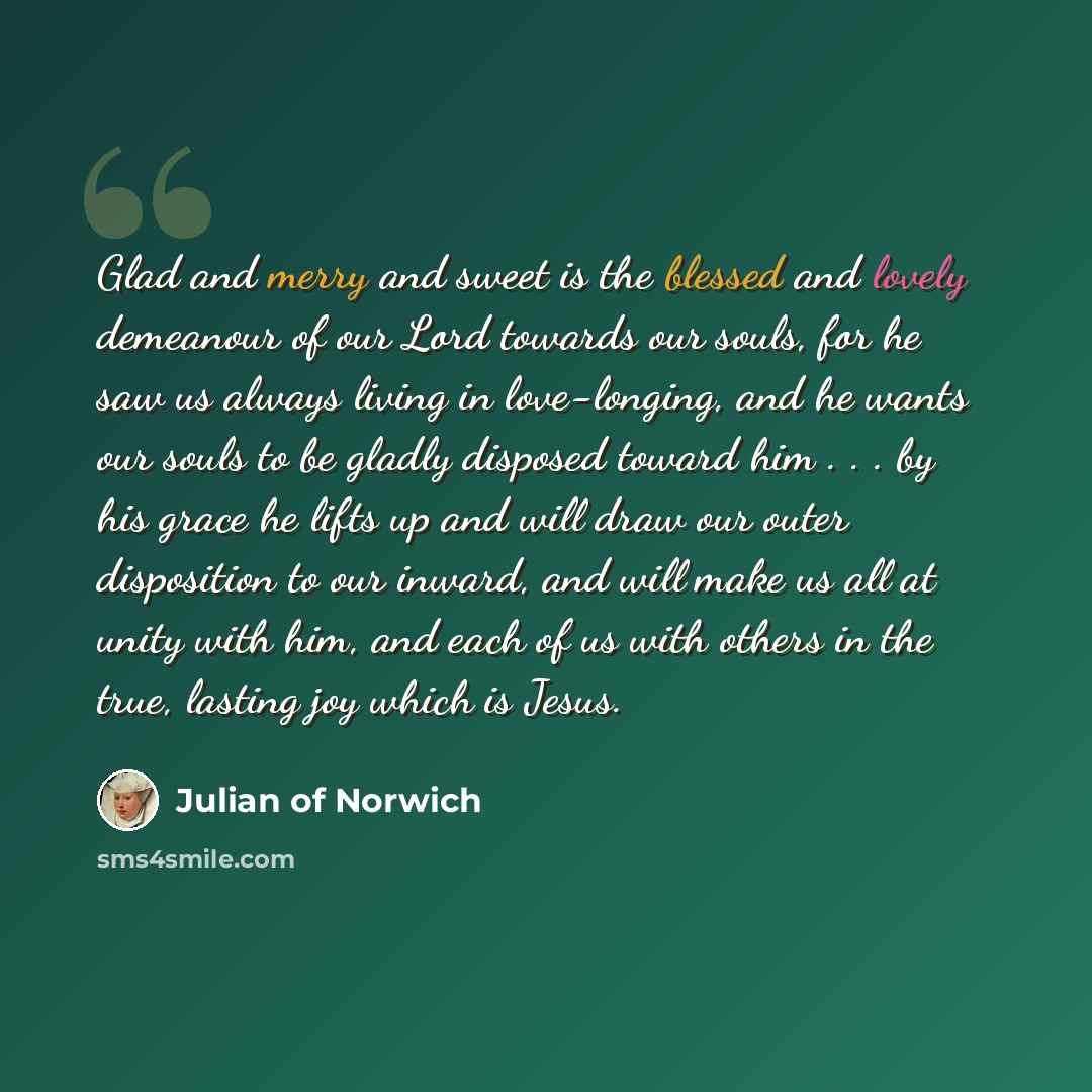 “Glad and merry and sweet is the blessed and lovely demeanour of our Lord towards our souls, for he saw us always living in love-longing, and he wants our souls to be gladly disposed toward him . . . by his grace he lifts up and will draw our outer disposition to our inward, and will make us all at…” quote by Julian of Norwich