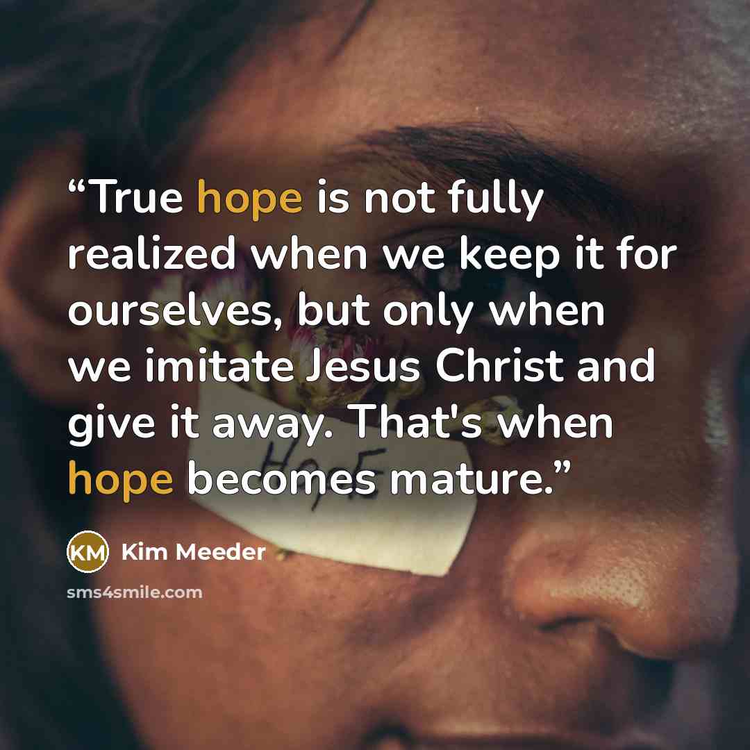 “True hope is not fully realized when we keep it for ourselves, but only when we imitate Jesus Christ and give it away. That's when hope becomes mature.” quote by Kim Meeder