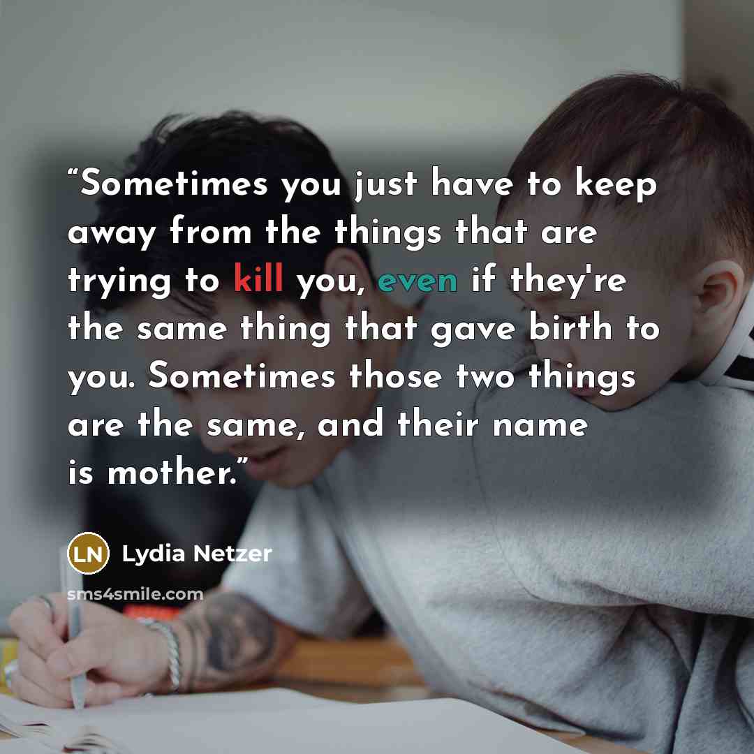“Sometimes you just have to keep away from the things that are trying to kill you, even if they're the same thing that gave birth to you. Sometimes those two things are the same, and their name is mother.” quote by Lydia Netzer