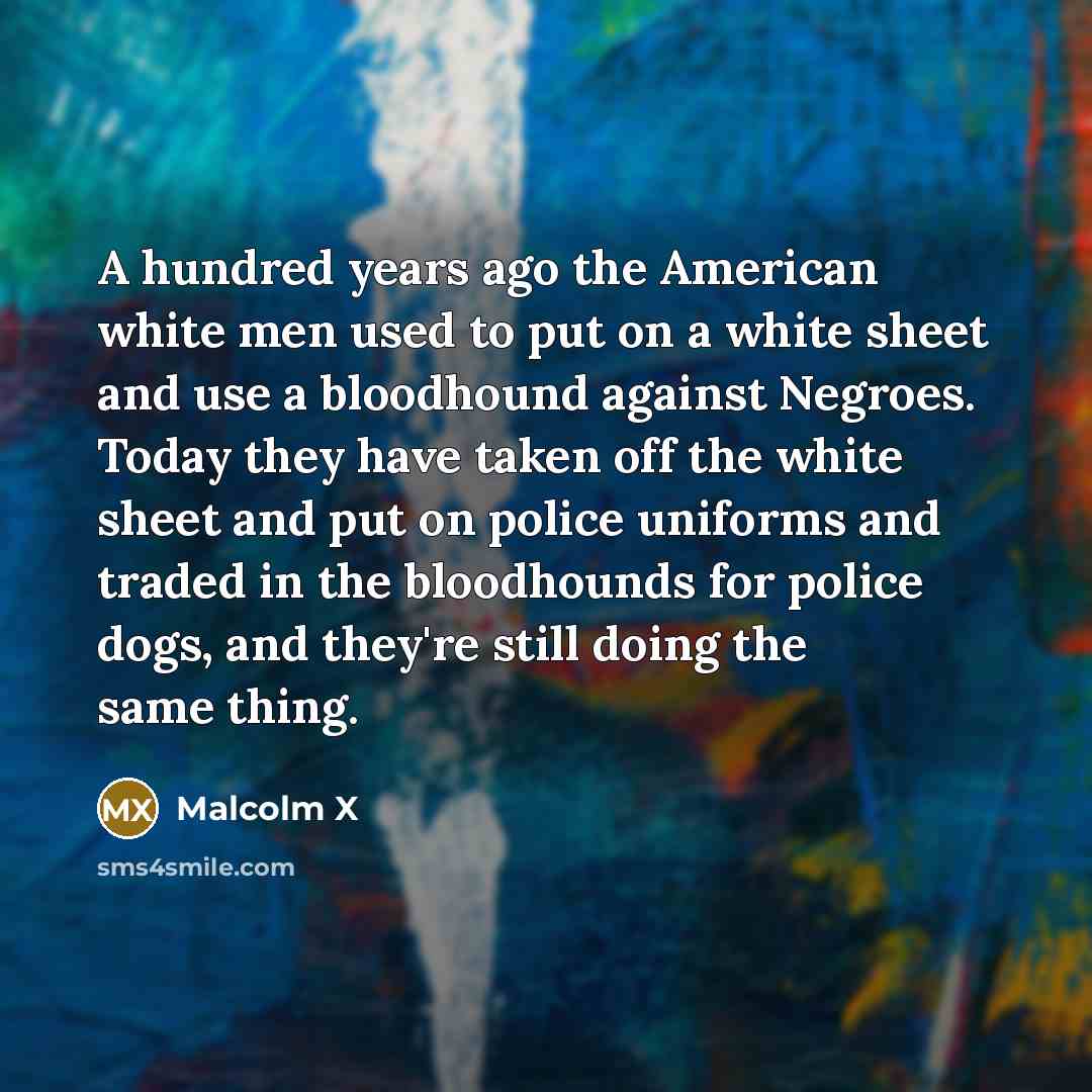 “A hundred years ago the American white men used to put on a white sheet and use a bloodhound against Negroes. Today they have taken off the white sheet and put on police uniforms and traded in the bloodhounds for police dogs, and they're still doing the same thing.” quote by Malcolm X