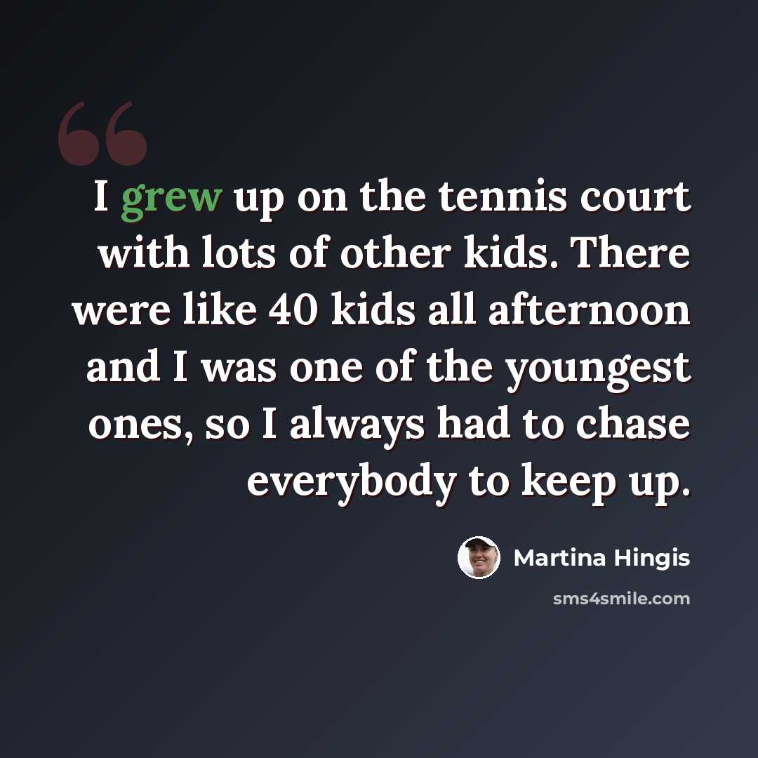 “I grew up on the tennis court with lots of other kids. There were like 40 kids all afternoon and I was one of the youngest ones, so I always had to chase everybody to keep up.” quote by Martina Hingis