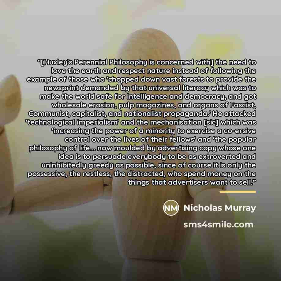 “[Huxley's Perennial Philosophy is concerned with] the need to love the earth and respect nature instead of following the example of those who 'chopped down vast forests to provide the newsprint demanded by that universal literacy which was to make the world safe for intelligence and democracy, and…” quote by Nicholas Murray