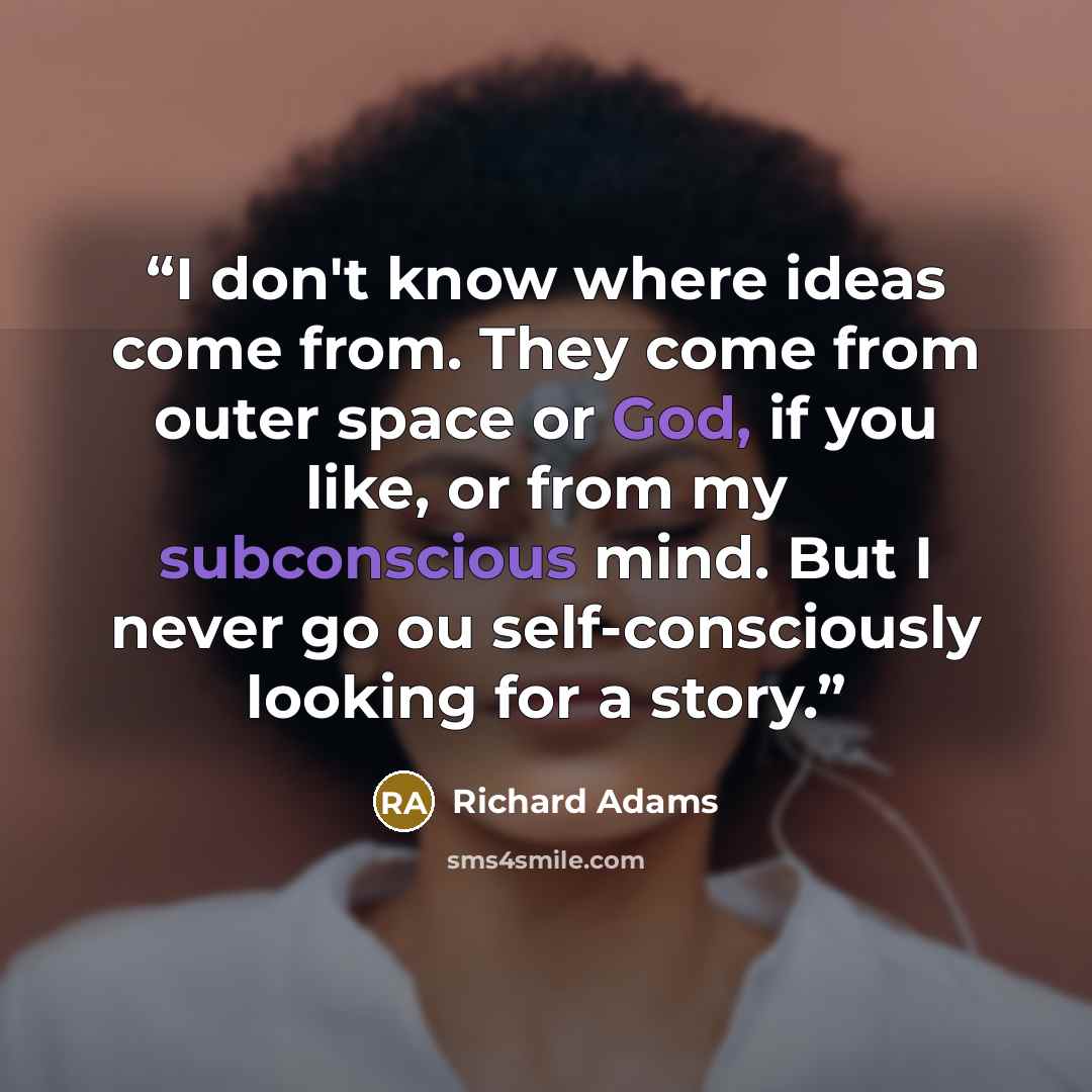 “I don't know where ideas come from. They come from outer space or God, if you like, or from my subconscious mind. But I never go ou self-consciously looking for a story.” quote by Richard Adams