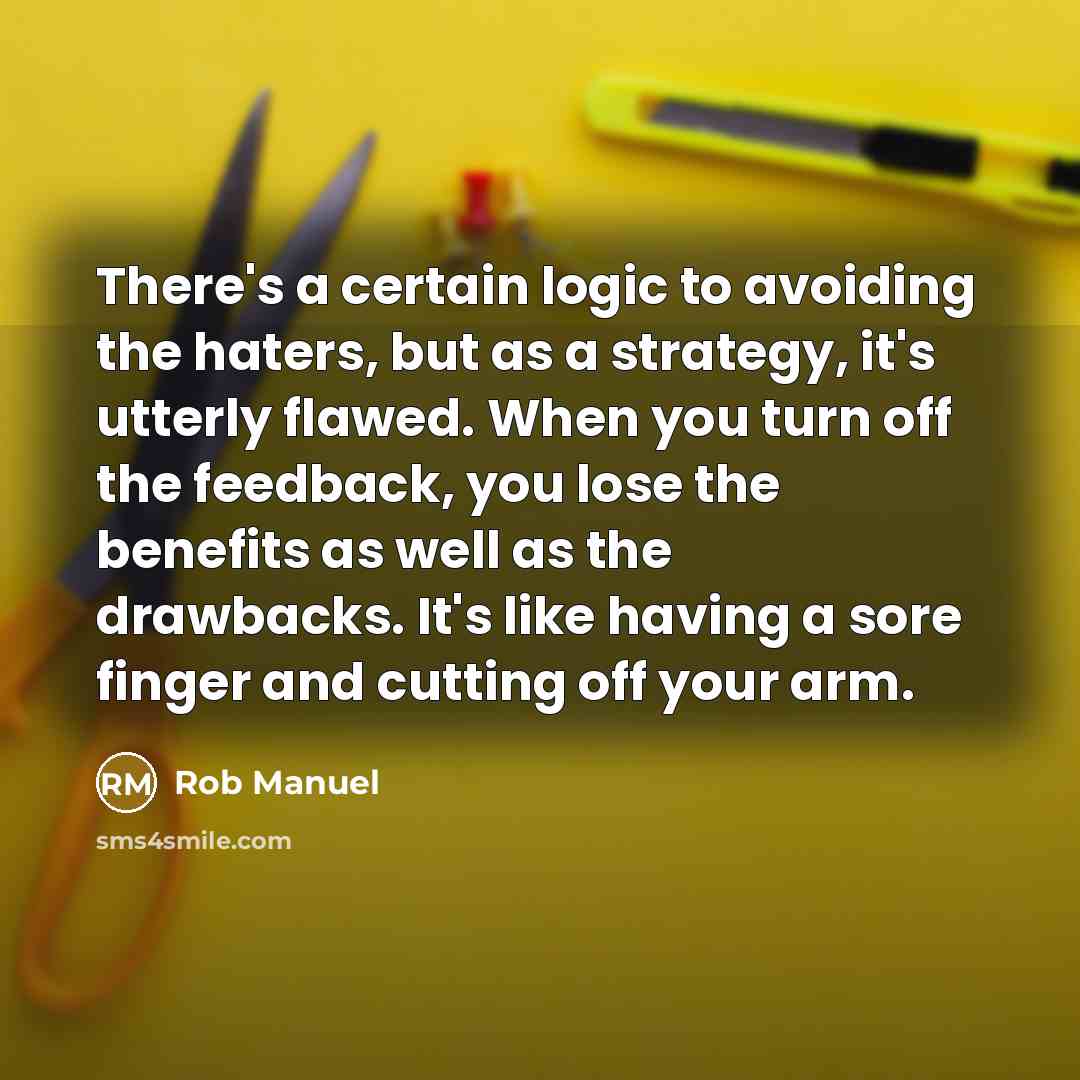 “There's a certain logic to avoiding the haters, but as a strategy, it's utterly flawed. When you turn off the feedback, you lose the benefits as well as the drawbacks. It's like having a sore finger and cutting off your arm.” quote by Rob Manuel