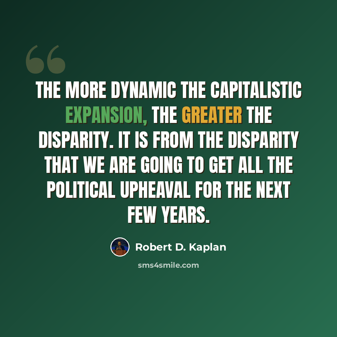 “The more dynamic the capitalistic expansion, the greater the disparity. It is from the disparity that we are going to get all the political upheaval for the next few years.” quote by Robert D. Kaplan
