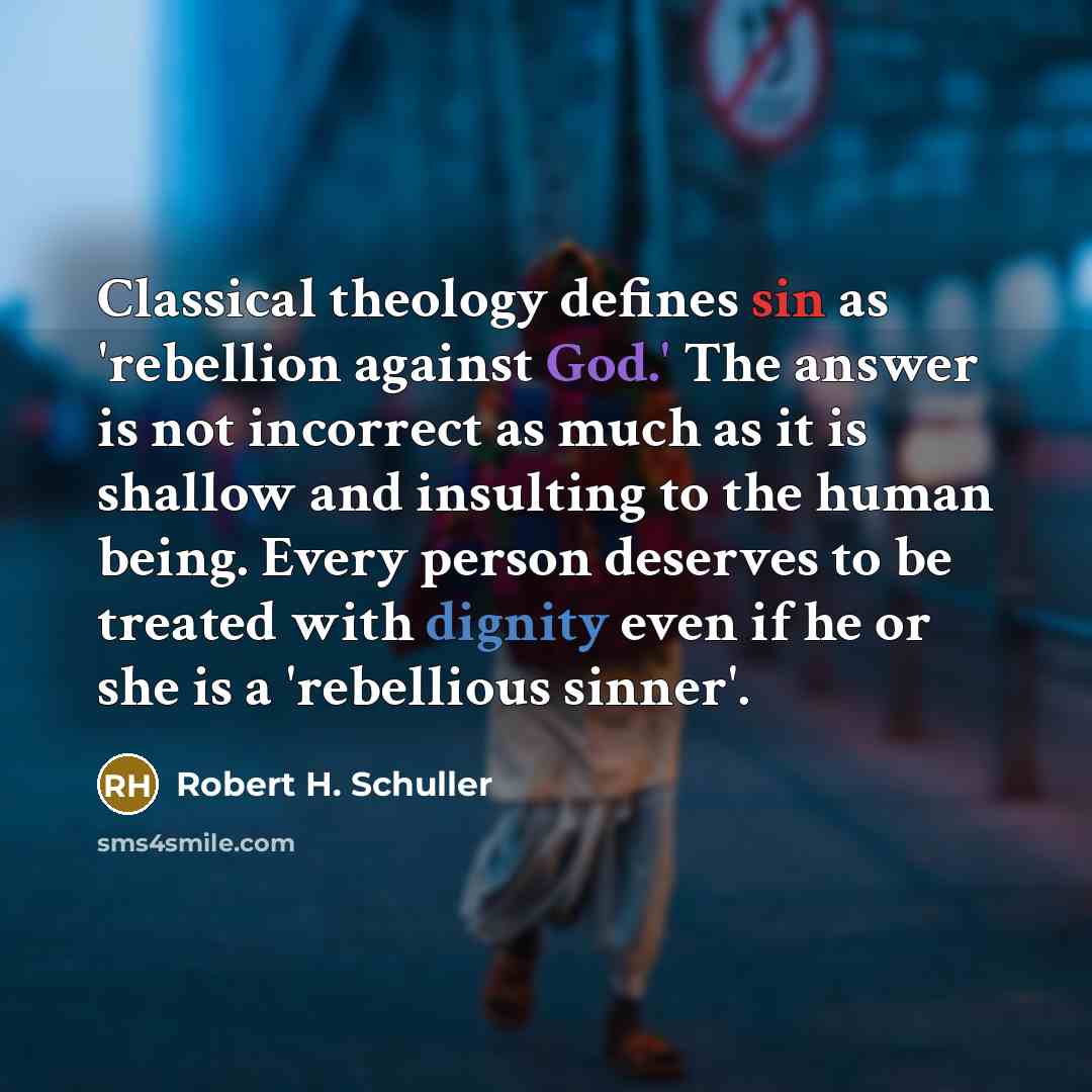 “Classical theology defines sin as 'rebellion against God.' The answer is not incorrect as much as it is shallow and insulting to the human being. Every person deserves to be treated with dignity even if he or she is a 'rebellious sinner'.” quote by Robert H. Schuller