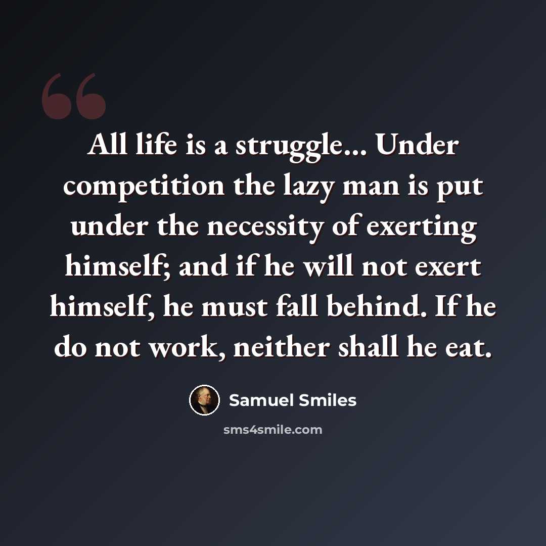 “All life is a struggle… Under competition the lazy man is put under the necessity of exerting himself; and if he will not exert himself, he must fall behind. If he do not work, neither shall he eat.” quote by Samuel Smiles