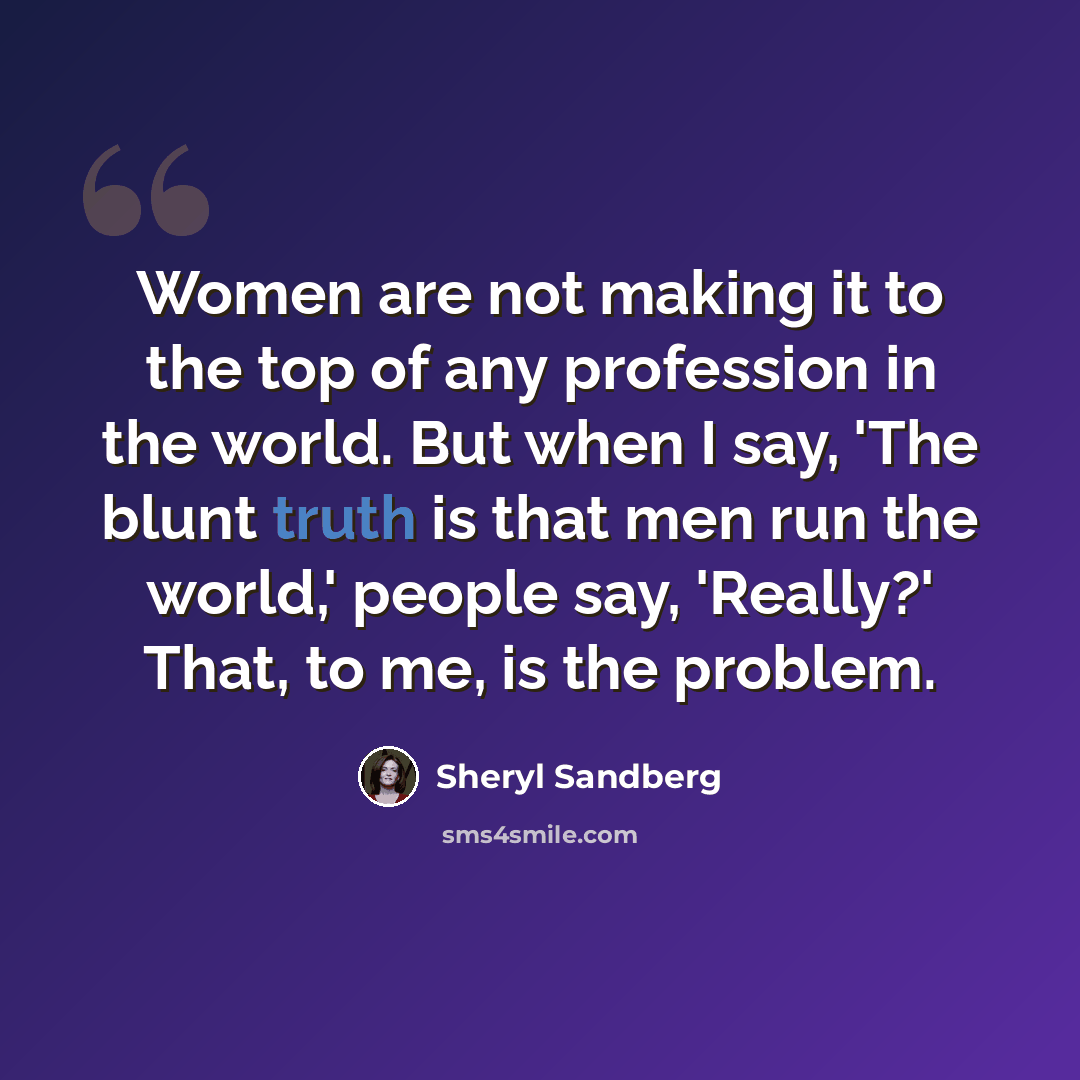 “Women are not making it to the top of any profession in the world. But when I say, 'The blunt truth is that men run the world,' people say, 'Really?' That, to me, is the problem.” quote by Sheryl Sandberg