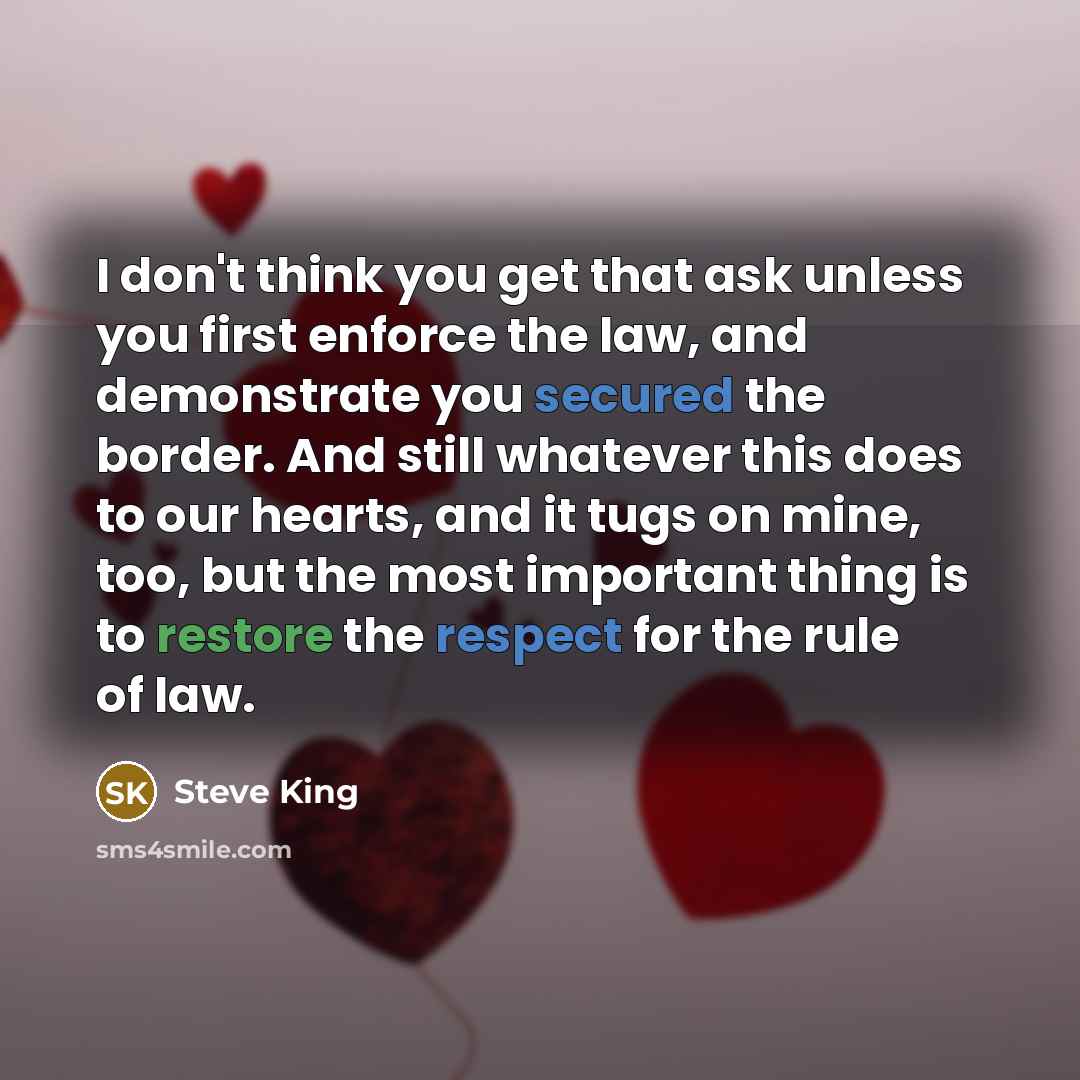 “I don't think you get that ask unless you first enforce the law, and demonstrate you secured the border. And still whatever this does to our hearts, and it tugs on mine, too, but the most important thing is to restore the respect for the rule of law.” quote by Steve King