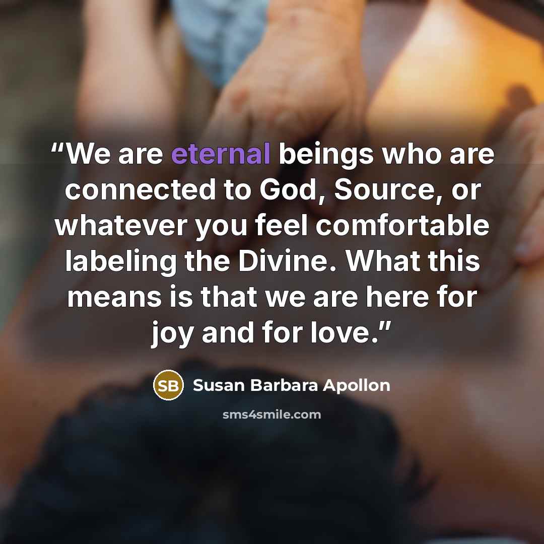 “We are eternal beings who are connected to God, Source, or whatever you feel comfortable labeling the Divine. What this means is that we are here for joy and for love.” quote by Susan Barbara Apollon