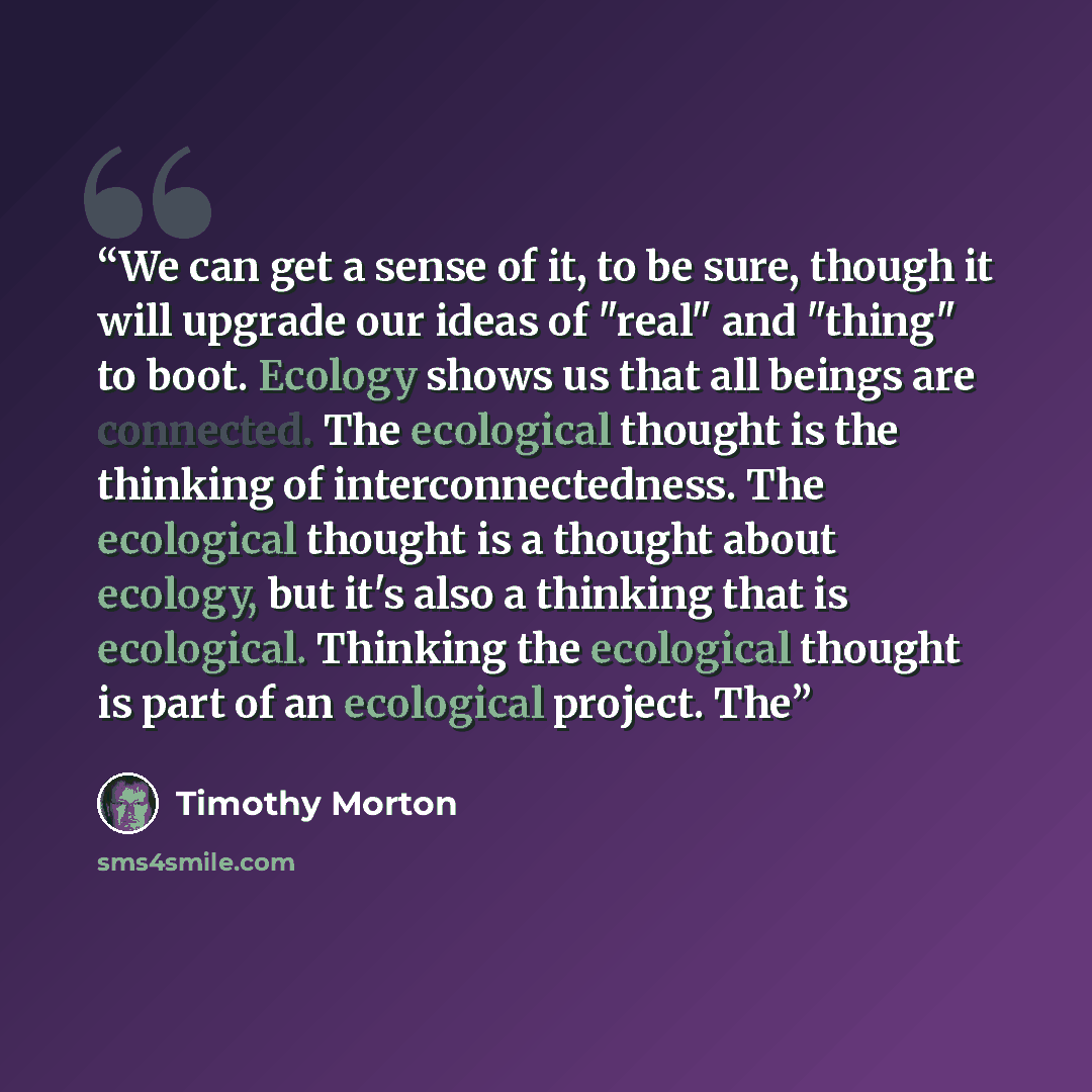 “We can get a sense of it, to be sure, though it will upgrade our ideas of "real" and "thing" to boot. Ecology shows us that all beings are connected. The ecological thought is the thinking of interconnectedness. The ecological thought is a thought about ecology, but it's also a thinking that is…” quote by Timothy Morton