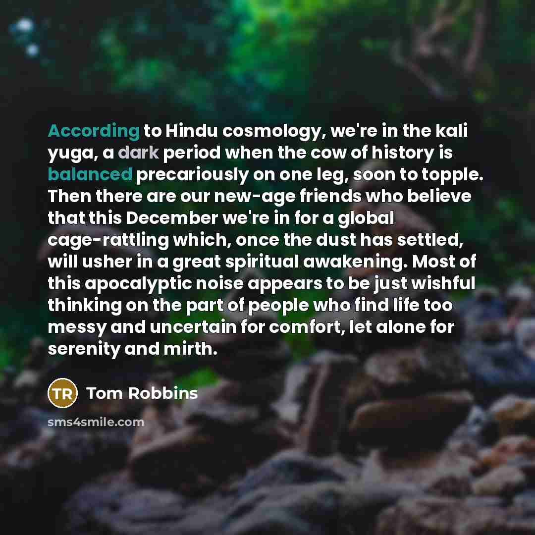 “According to Hindu cosmology, we're in the kali yuga, a dark period when the cow of history is balanced precariously on one leg, soon to topple. Then there are our new-age friends who believe that this December we're in for a global cage-rattling which, once the dust has settled, will usher in a…” quote by Tom Robbins