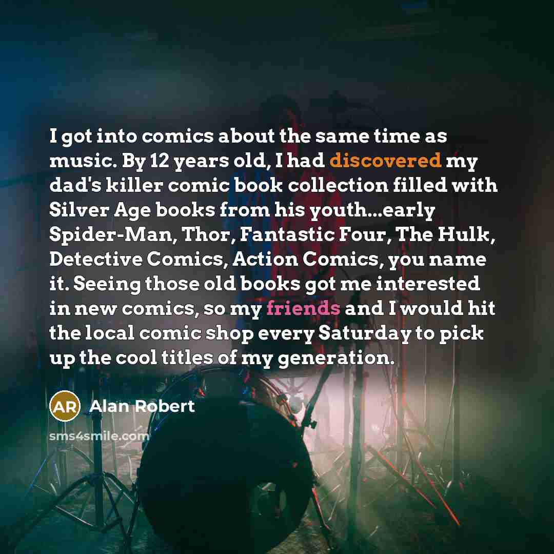 “I got into comics about the same time as music. By 12 years old, I had discovered my dad's killer comic book collection filled with Silver Age books from his youth...early Spider-Man, Thor, Fantastic Four, The Hulk, Detective Comics, Action Comics, you name it. Seeing those old books got me…” quote by Alan Robert