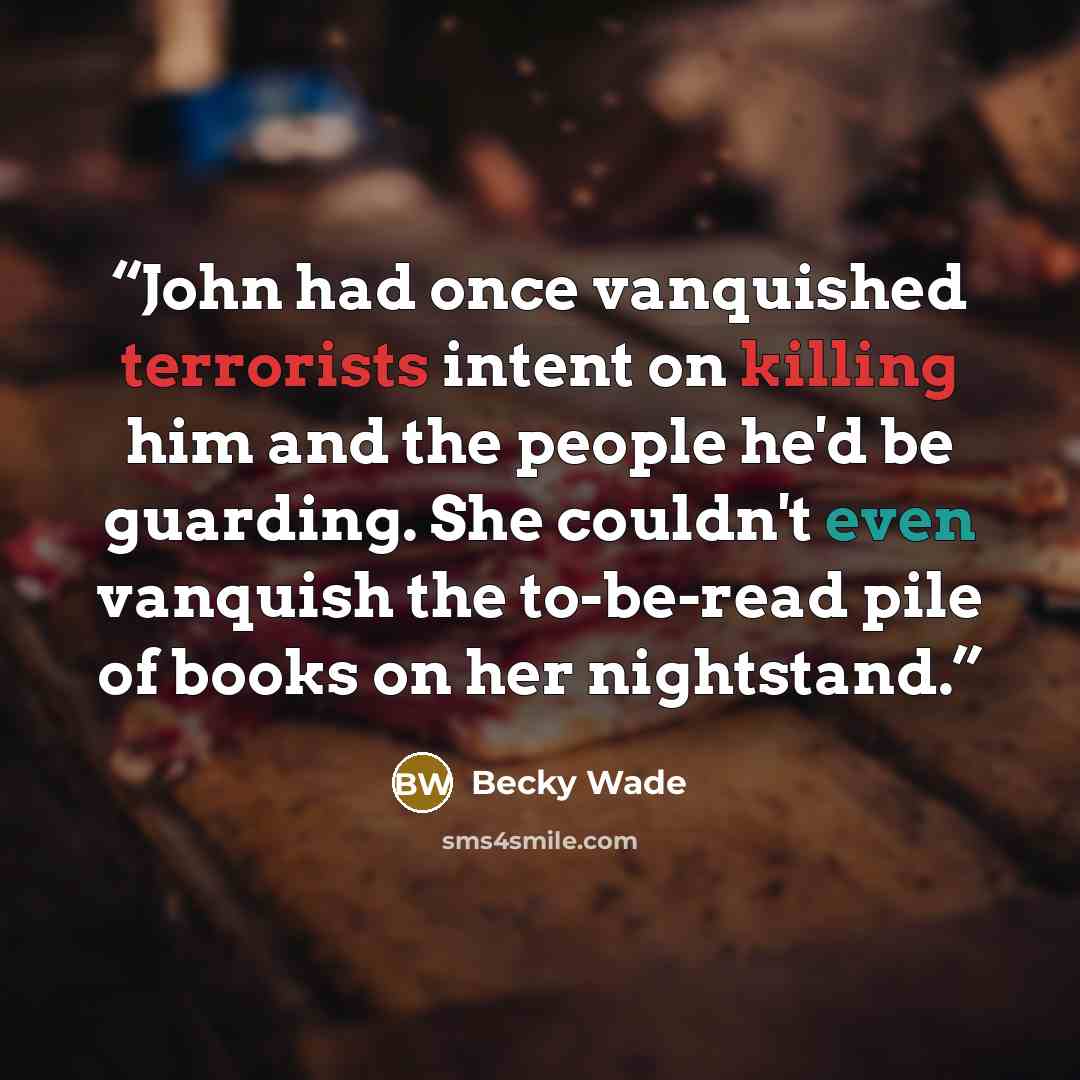 “John had once vanquished terrorists intent on killing him and the people he'd be guarding. She couldn't even vanquish the to-be-read pile of books on her nightstand.” quote by Becky Wade