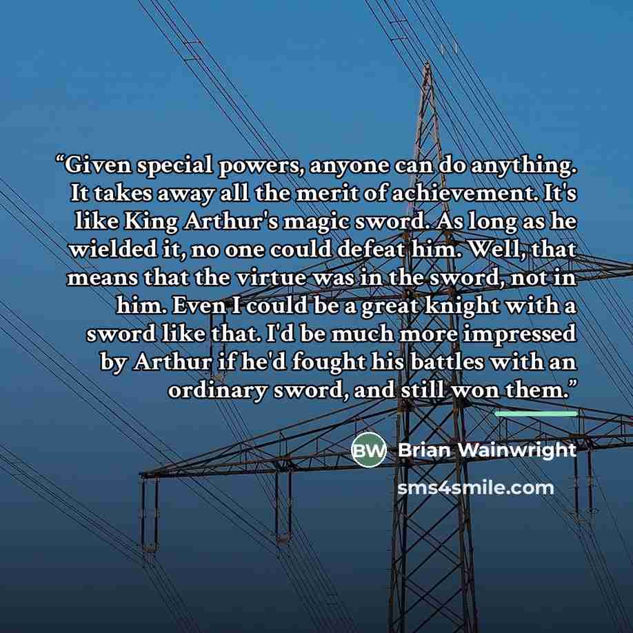 “Given special powers, anyone can do anything. It takes away all the merit of achievement. It's like King Arthur's magic sword. As long as he wielded it, no one could defeat him. Well, that means that the virtue was in the sword, not in him. Even I could be a great knight with a sword like that…” quote by Brian Wainwright