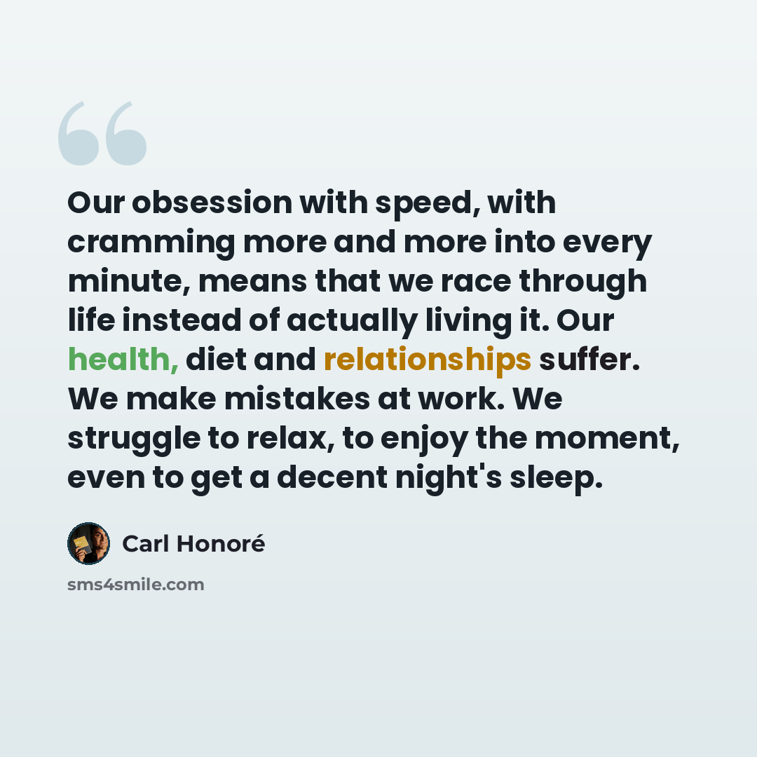 “Our obsession with speed, with cramming more and more into every minute, means that we race through life instead of actually living it. Our health, diet and relationships suffer. We make mistakes at work. We struggle to relax, to enjoy the moment, even to get a decent night's sleep.” quote by Carl Honore