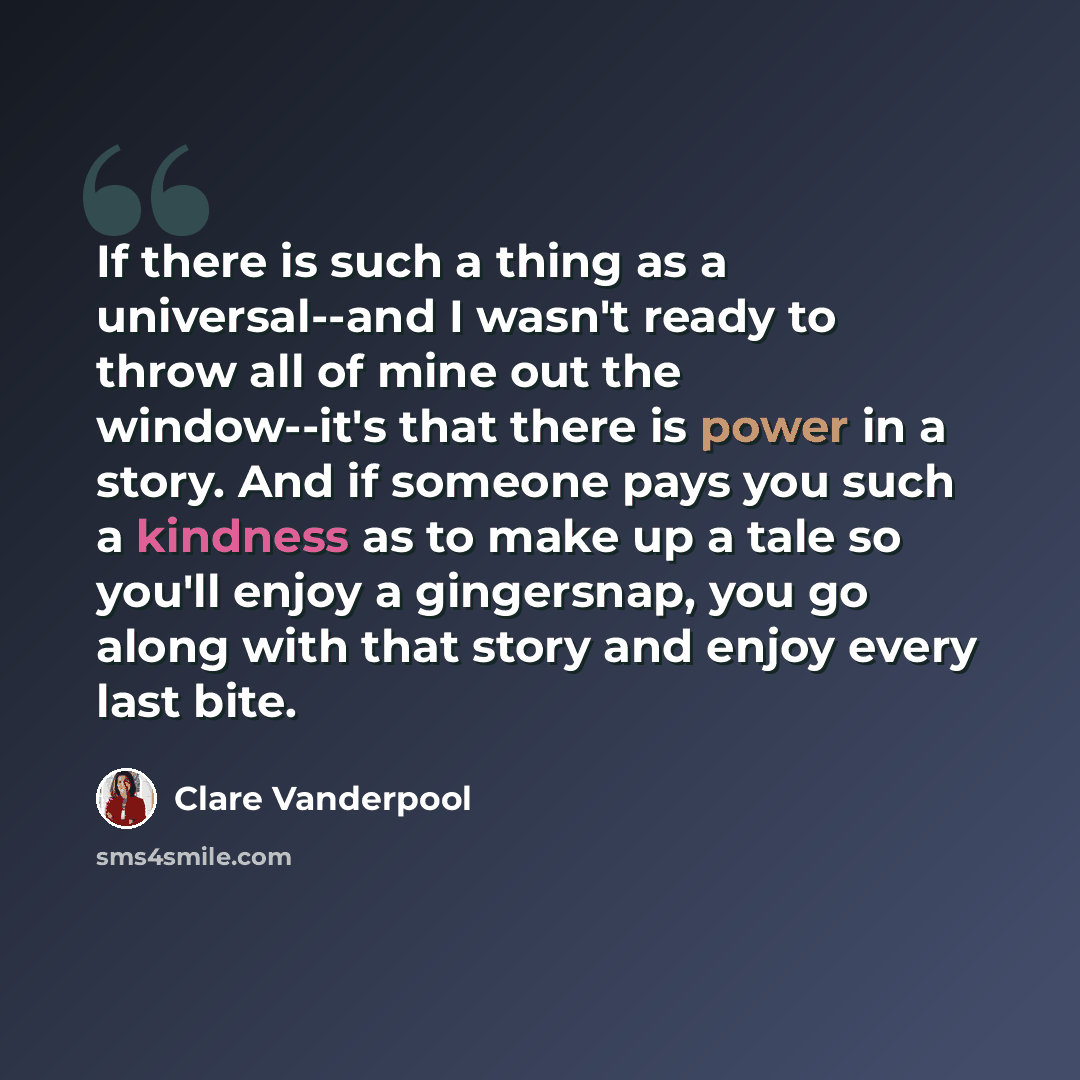 “If there is such a thing as a universal--and I wasn't ready to throw all of mine out the window--it's that there is power in a story. And if someone pays you such a kindness as to make up a tale so you'll enjoy a gingersnap, you go along with that story and enjoy every last bite.” quote by Clare Vanderpool