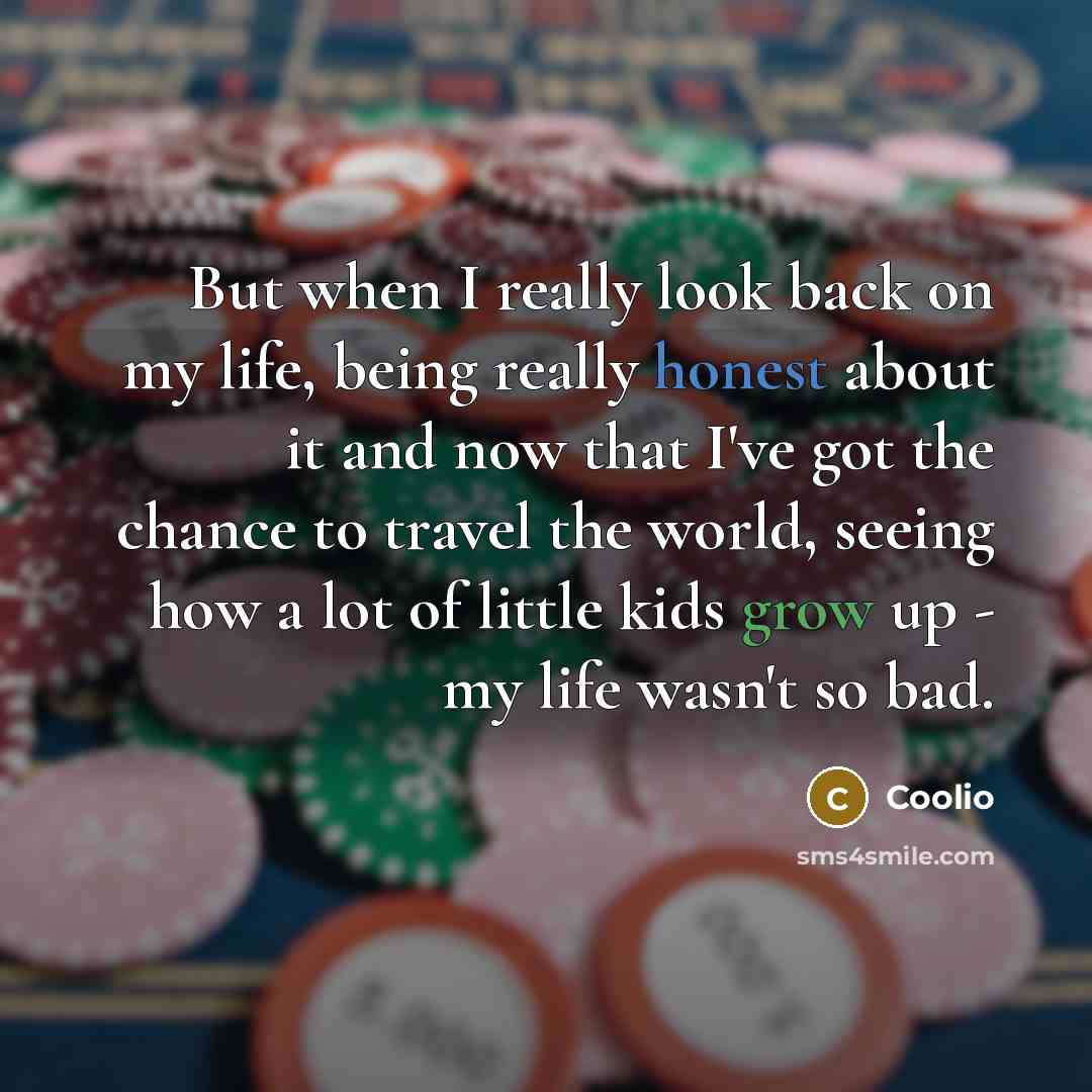 “But when I really look back on my life, being really honest about it and now that I've got the chance to travel the world, seeing how a lot of little kids grow up - my life wasn't so bad.” quote by Coolio