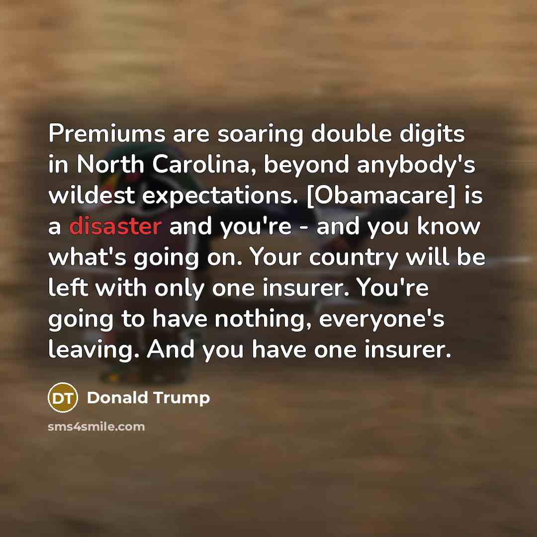“Premiums are soaring double digits in North Carolina, beyond anybody's wildest expectations. [Obamacare] is a disaster and you're - and you know what's going on. Your country will be left with only one insurer. You're going to have nothing, everyone's leaving. And you have one insurer.” quote by Donald Trump