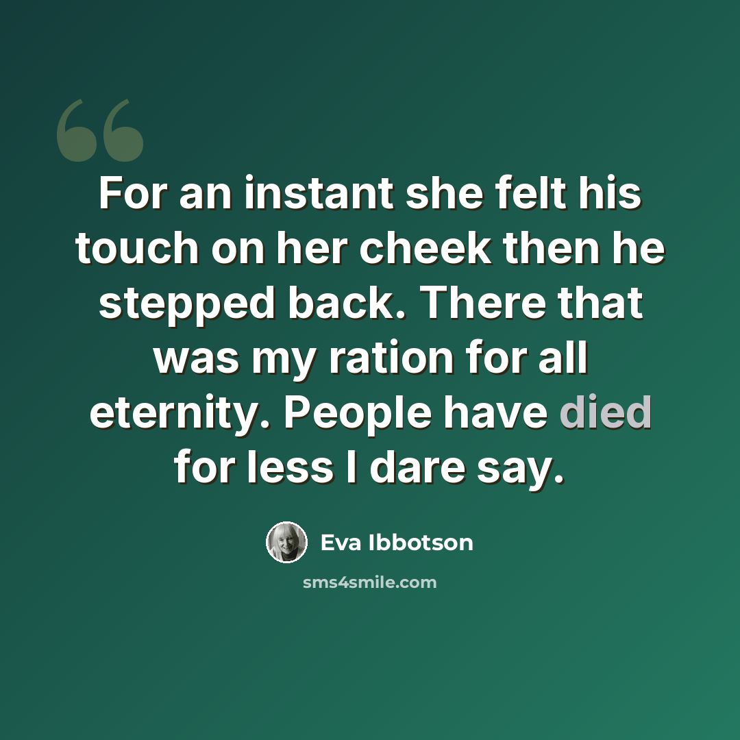 “For an instant she felt his touch on her cheek then he stepped back. There that was my ration for all eternity. People have died for less I dare say.” quote by Eva Ibbotson