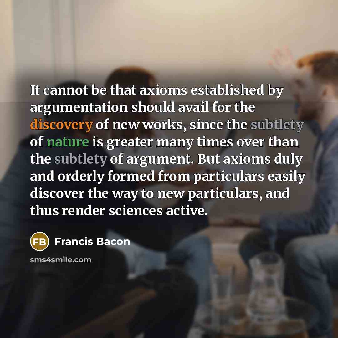 “It cannot be that axioms established by argumentation should avail for the discovery of new works, since the subtlety of nature is greater many times over than the subtlety of argument. But axioms duly and orderly formed from particulars easily discover the way to new particulars, and thus render…” quote by Francis Bacon