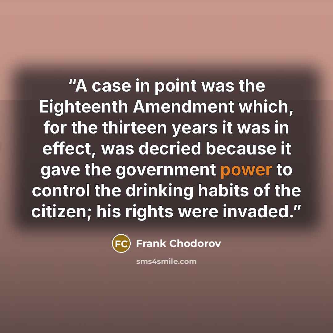 “A case in point was the Eighteenth Amendment which, for the thirteen years it was in effect, was decried because it gave the government power to control the drinking habits of the citizen; his rights were invaded.” quote by Frank Chodorov