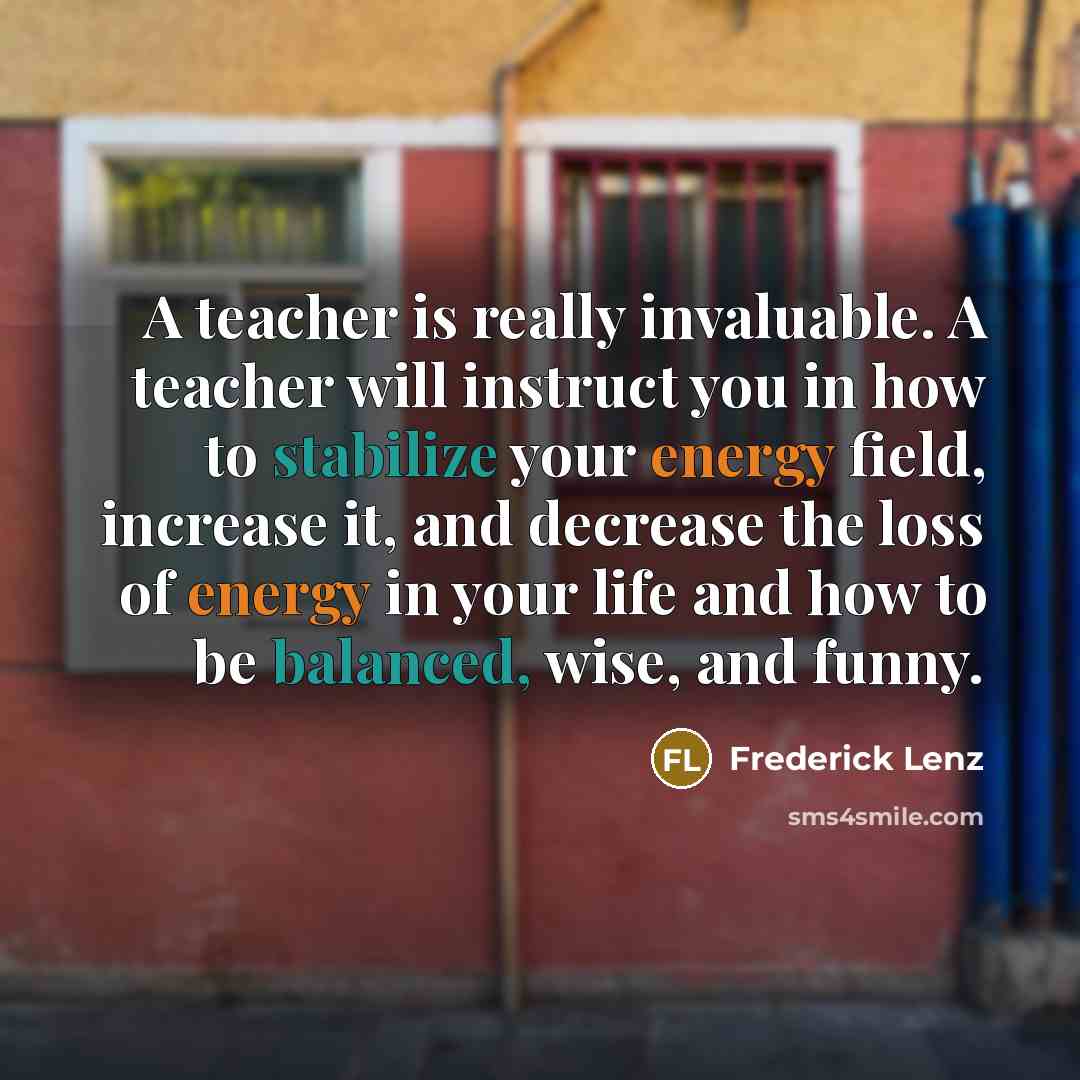 “A teacher is really invaluable. A teacher will instruct you in how to stabilize your energy field, increase it, and decrease the loss of energy in your life and how to be balanced, wise, and funny.” quote by Frederick Lenz
