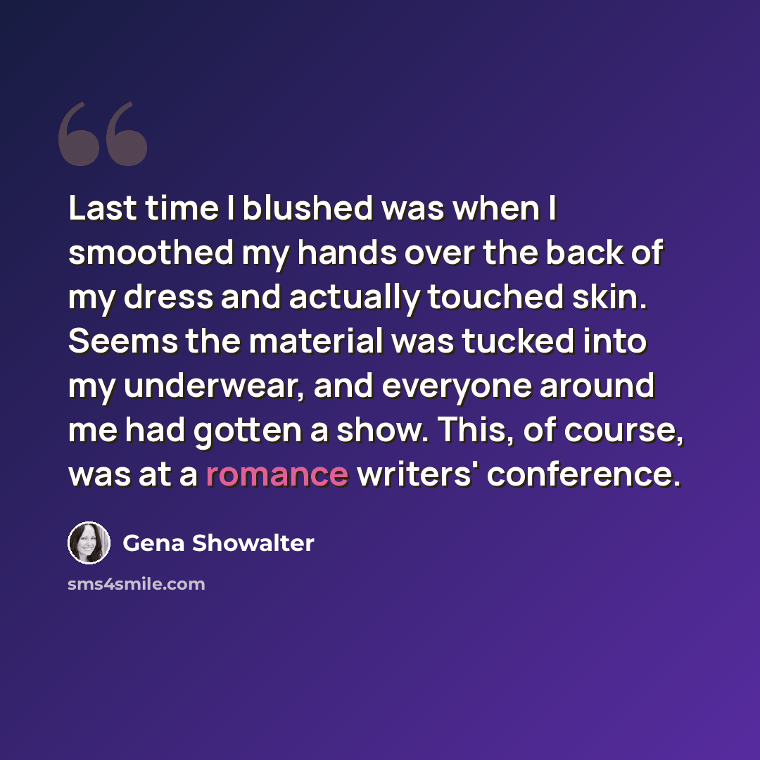 “Last time I blushed was when I smoothed my hands over the back of my dress and actually touched skin. Seems the material was tucked into my underwear, and everyone around me had gotten a show. This, of course, was at a romance writers' conference.” quote by Gena Showalter