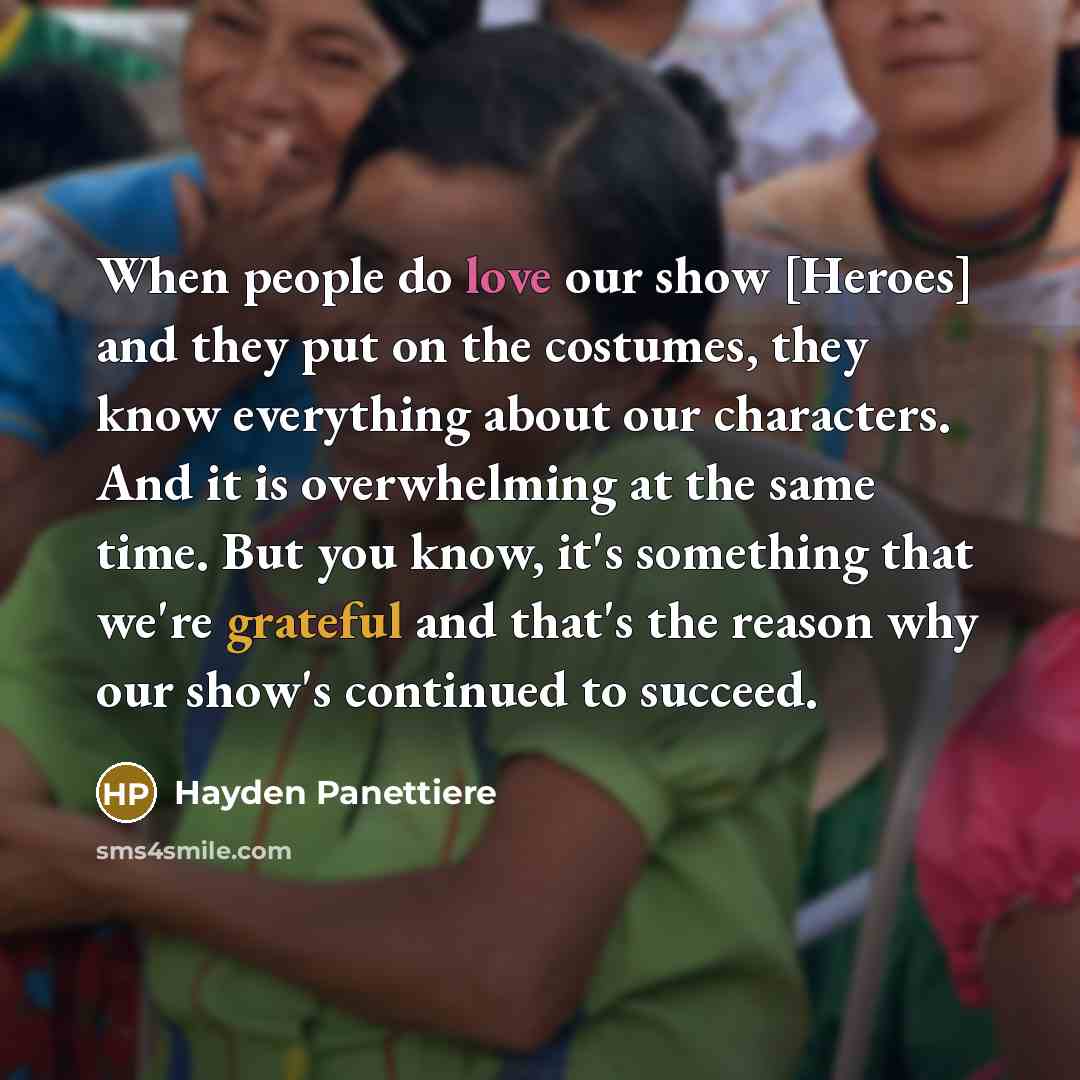 “When people do love our show [Heroes] and they put on the costumes, they know everything about our characters. And it is overwhelming at the same time. But you know, it's something that we're grateful and that's the reason why our show's continued to succeed.” quote by Hayden Panettiere