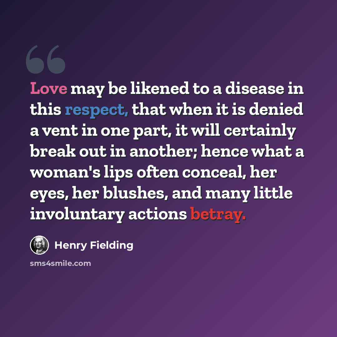 “Love may be likened to a disease in this respect, that when it is denied a vent in one part, it will certainly break out in another; hence what a woman's lips often conceal, her eyes, her blushes, and many little involuntary actions betray.” quote by Henry Fielding
