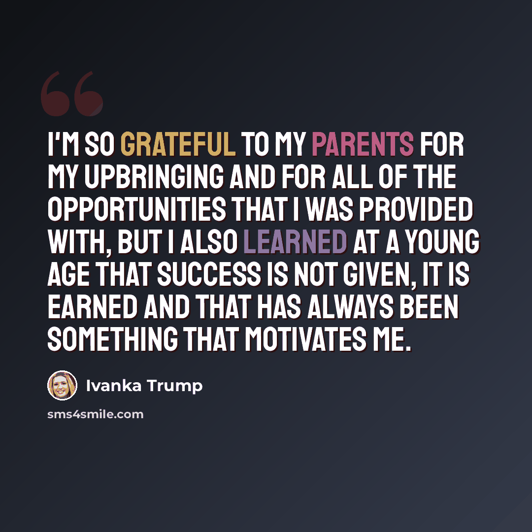 “I'm so grateful to my parents for my upbringing and for all of the opportunities that I was provided with, but I also learned at a young age that success is not given, it is earned and that has always been something that motivates me.” quote by Ivanka Trump
