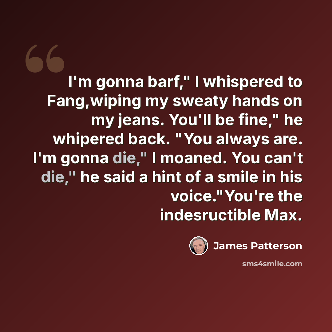“I'm gonna barf," I whispered to Fang,wiping my sweaty hands on my jeans. You'll be fine," he whipered back. "You always are. I'm gonna die," I moaned. You can't die," he said a hint of a smile in his voice."You're the indesructible Max.” quote by James Patterson