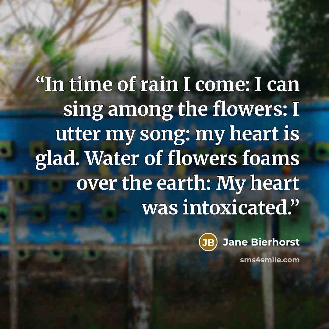“In time of rain I come: I can sing among the flowers: I utter my song: my heart is glad. Water of flowers foams over the earth: My heart was intoxicated.” quote by Jane Bierhorst