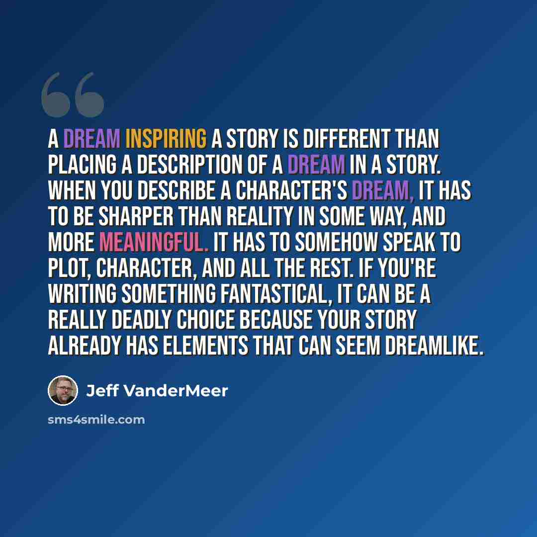 “A dream inspiring a story is different than placing a description of a dream in a story. When you describe a character's dream, it has to be sharper than reality in some way, and more meaningful. It has to somehow speak to plot, character, and all the rest. If you're writing something fantastical…” quote by Jeff VanderMeer