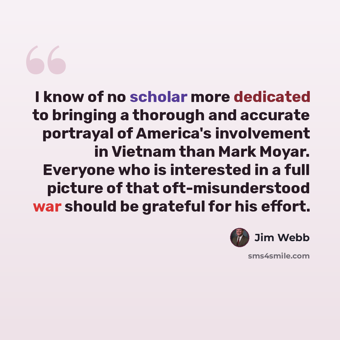 “I know of no scholar more dedicated to bringing a thorough and accurate portrayal of America's involvement in Vietnam than Mark Moyar. Everyone who is interested in a full picture of that oft-misunderstood war should be grateful for his effort.” quote by Jim Webb