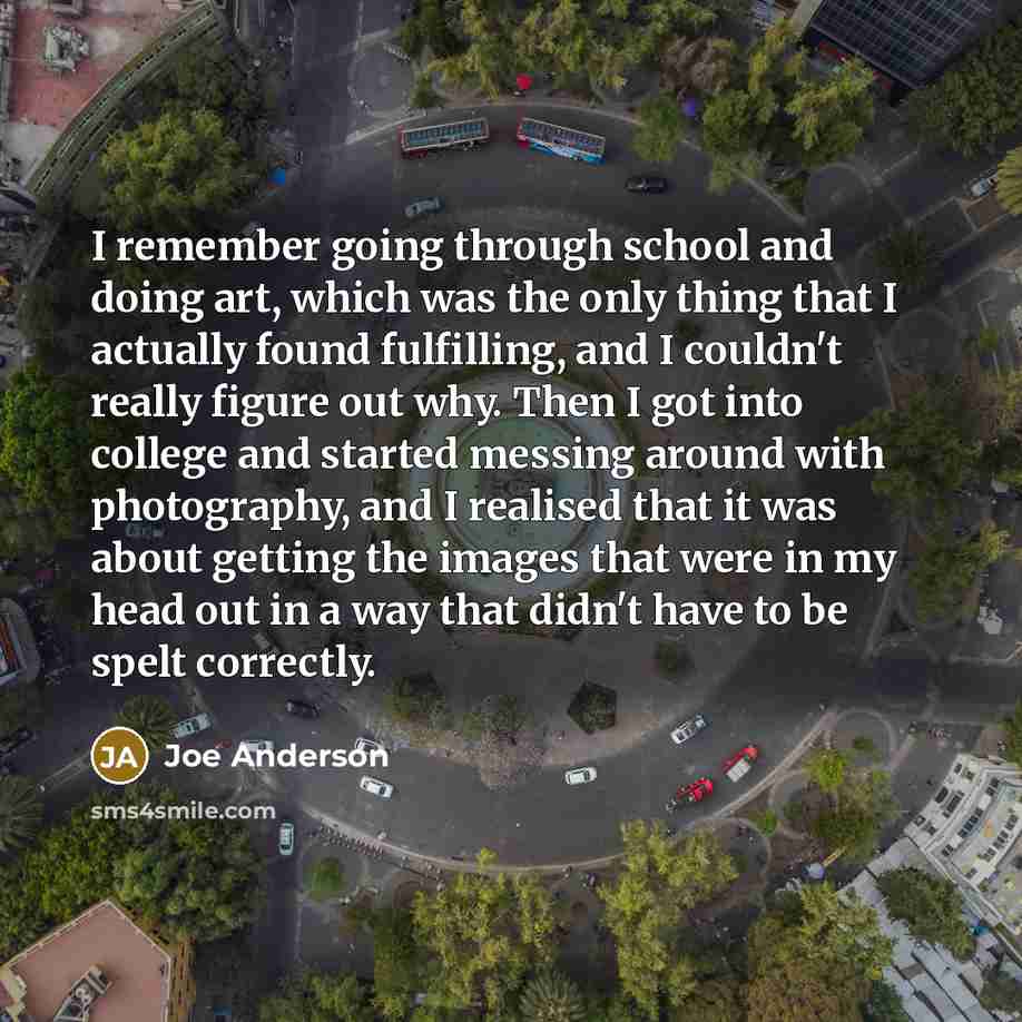 “I remember going through school and doing art, which was the only thing that I actually found fulfilling, and I couldn't really figure out why. Then I got into college and started messing around with photography, and I realised that it was about getting the images that were in my head out in a way…” quote by Joe Anderson