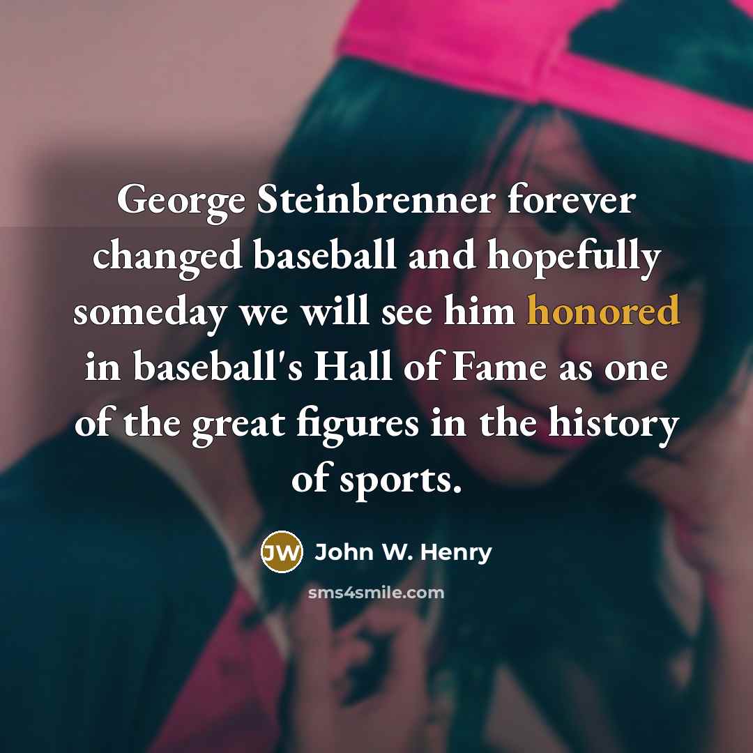 “George Steinbrenner forever changed baseball and hopefully someday we will see him honored in baseball's Hall of Fame as one of the great figures in the history of sports.” quote by John W. Henry