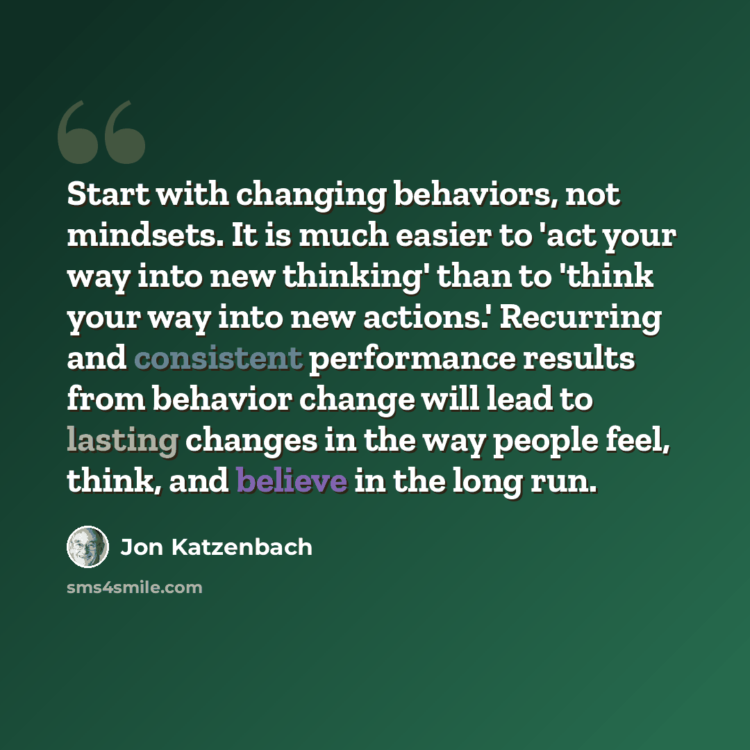 “Start with changing behaviors, not mindsets. It is much easier to 'act your way into new thinking' than to 'think your way into new actions.' Recurring and consistent performance results from behavior change will lead to lasting changes in the way people feel, think, and believe in the long run.” quote by Jon Katzenbach