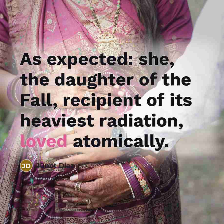 “As expected: she, the daughter of the Fall, recipient of its heaviest radiation, loved atomically.” quote by Junot Diaz