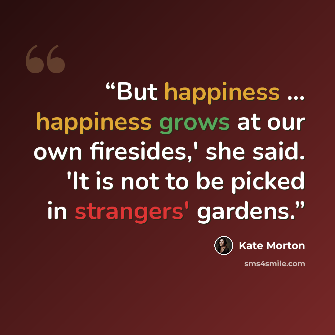 “But happiness ... happiness grows at our own firesides,' she said. 'It is not to be picked in strangers' gardens.” quote by Kate Morton